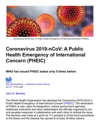 … Coronavirus 2019-nCoV: A Public Health Emergency of International Concern (PHEIC)
Coronavirus 2019-nCoV: A Public
Health Emergency of International
Concern (PHEIC)
WHO has issued PHEIC status only 5 times before
Bare Sky Marketing — Healthcare Content Writing
Jan 30 · 5 min read
John G. Baresky
The World Health Organization has declared the Coronavirus 2019-nCoV a
Public Health Emergency of International Concern (PHEIC). The declaration
of PHEIC is rare. Upon its designation, various government agencies,
healthcare institutions and other stakeholders are officially organized to act
and escalate measures in collaboration with each other to combat the issue.
The decision was made at a point as 171 persons in China have succumbed
to the illness and the disease has spread to at least 18 other nations.
 