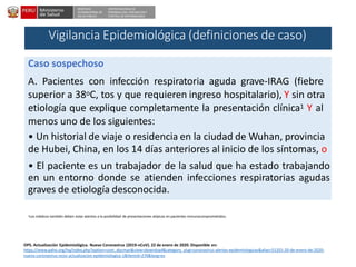 DESPACHO
VICEMINISTERIAL DE
SALUD PÚBLICA
CENTRO NACIONAL DE
EPIDEMIOLOGÍA, PREVENCIÓNY
CONTROL DE ENFERMEDADES
1Los médicos también deben estar atentos a la posibilidad de presentaciones atípicas en pacientes inmunocomprometidos;
OPS. Actualización Epidemiológica. Nuevo Coronavirus (2019-nCoV). 22 de enero de 2020. Disponible en:
https://www.paho.org/hq/index.php?option=com_docman&view=download&category_slug=coronavirus-alertas-epidemiologicas&alias=51355-20-de-enero-de-2020-
nuevo-coronavirus-ncov-actualizacion-epidemiologica-1&Itemid=270&lang=es
Caso sospechoso
A. Pacientes con infección respiratoria aguda grave-IRAG (fiebre
superior a 38oC, tos y que requieren ingreso hospitalario), Y sin otra
etiología que explique completamente la presentación clínica1 Y al
menos uno de los siguientes:
• Un historial de viaje o residencia en la ciudad de Wuhan, provincia
de Hubei, China, en los 14 días anteriores al inicio de los síntomas, o
• El paciente es un trabajador de la salud que ha estado trabajando
en un entorno donde se atienden infecciones respiratorias agudas
graves de etiología desconocida.
Vigilancia Epidemiológica (definiciones de caso)
 