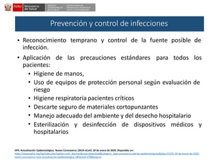 DESPACHO
VICEMINISTERIAL DE
SALUD PÚBLICA
CENTRO NACIONAL DE
EPIDEMIOLOGÍA, PREVENCIÓNY
CONTROL DE ENFERMEDADES
• Reconocimiento
infección.
temprano y control de la fuente posible de
• Aplicación
pacientes:
de las precauciones estándares para todos los
•
•
Higiene de manos,
Uso de equipos de protección personal según evaluación de
riesgo
Higiene respiratoria pacientes críticos
Descarte seguro de materiales cortopunzantes
Manejo adecuado del ambiente y del desecho hospitalario
•
•
•
• Esterilización
hospitalarios
y desinfección de dispositivos médicos y
OPS. Actualización Epidemiológica. Nuevo Coronavirus (2019-nCoV). 20 de enero de 2020. Disponible en:
https://www.paho.org/hq/index.php?option=com_docman&view=download&category_slug=coronavirus-alertas-epidemiologicas&alias=51355-20-de-enero-de-2020-
nuevo-coronavirus-ncov-actualizacion-epidemiologica-1&Itemid=270&lang=es
Prevención y control de infecciones
 