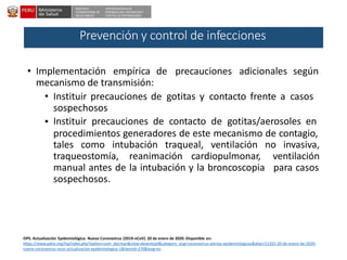 DESPACHO
VICEMINISTERIAL DE
SALUD PÚBLICA
CENTRO NACIONAL DE
EPIDEMIOLOGÍA, PREVENCIÓNY
CONTROL DE ENFERMEDADES
• Implementación empírica de precauciones adicionales según
mecanismo de transmisión:
• Instituir precauciones de gotitas y contacto frente a casos
sospechosos
Instituir precauciones de contacto de gotitas/aerosoles en
procedimientos generadores de este mecanismo de contagio,
•
tales como intubación traqueal, ventilación no invasiva,
traqueostomía, reanimación cardiopulmonar, ventilación
para casosmanual antes de la intubación y la broncoscopia
sospechosos.
OPS. Actualización Epidemiológica. Nuevo Coronavirus (2019-nCoV). 20 de enero de 2020. Disponible en:
https://www.paho.org/hq/index.php?option=com_docman&view=download&category_slug=coronavirus-alertas-epidemiologicas&alias=51355-20-de-enero-de-2020-
nuevo-coronavirus-ncov-actualizacion-epidemiologica-1&Itemid=270&lang=es
Prevención y control de infecciones
 