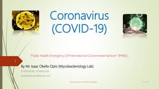 Coronavirus
(COVID-19)
“Public Health Emergency Of International Concernexternal Icon” (PHEIC).
By Mr. Isaac Okello Opio (Mycobacteriology Lab)
0778336598 / 0700662434
Isaacokelloopio@gmail.com
12/11/2020Novel coronavirus (COVID-19) outbreak
1
 