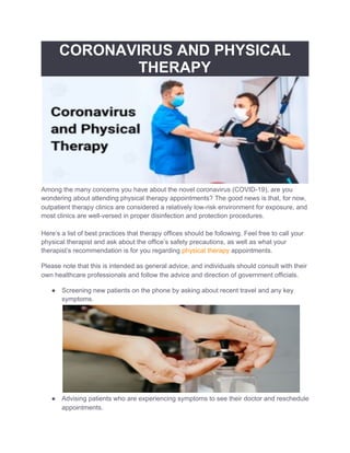 CORONAVIRUS AND PHYSICAL
THERAPY
Among the many concerns you have about the novel coronavirus (COVID-19), are you
wondering about attending physical therapy appointments? The good news is that, for now,
outpatient therapy clinics are considered a relatively low-risk environment for exposure, and
most clinics are well-versed in proper disinfection and protection procedures.
Here’s a list of best practices that therapy offices should be following. Feel free to call your
physical therapist and ask about the office’s safety precautions, as well as what your
therapist’s recommendation is for you regarding ​physical therapy​ appointments.
Please note that this is intended as general advice, and individuals should consult with their
own healthcare professionals and follow the advice and direction of government officials.
● Screening new patients on the phone by asking about recent travel and any key
symptoms.
● Advising patients who are experiencing symptoms to see their doctor and reschedule
appointments.
 