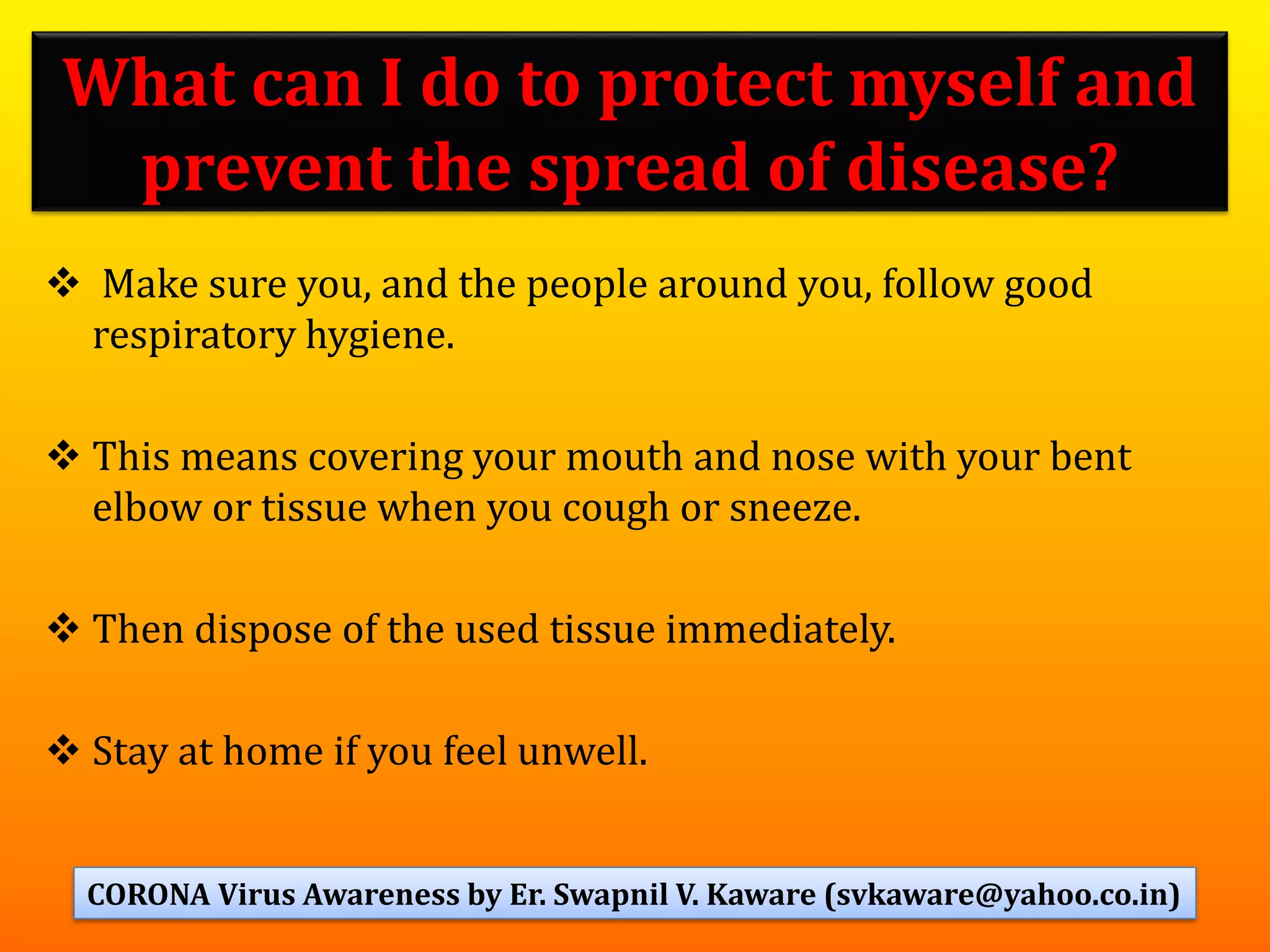 What can I do to protect myself and
prevent the spread of disease?
❖ Make sure you, and the people around you, follow good
respiratory hygiene.
❖ This means covering your mouth and nose with your bent
elbow or tissue when you cough or sneeze.
❖ Then dispose of the used tissue immediately.
❖ Stay at home if you feel unwell.
39CORONA Virus Awareness by Er. Swapnil V. Kaware (svkaware@yahoo.co.in)
 