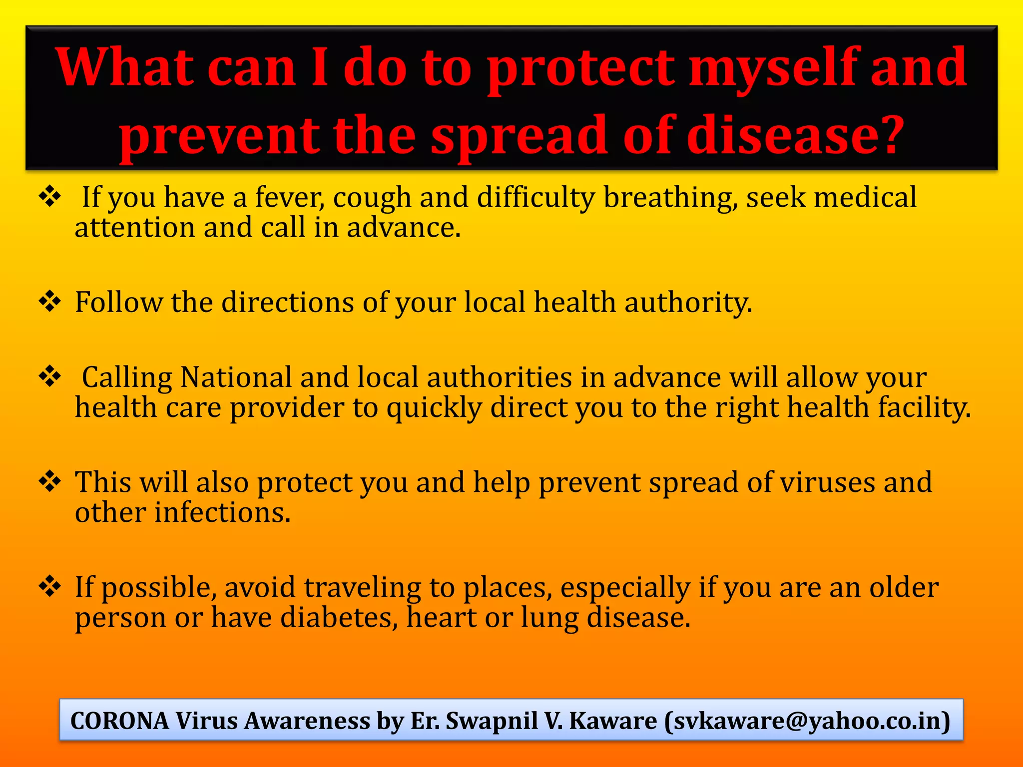 ❖ If you have a fever, cough and difficulty breathing, seek medical
attention and call in advance.
❖ Follow the directions of your local health authority.
❖ Calling National and local authorities in advance will allow your
health care provider to quickly direct you to the right health facility.
❖ This will also protect you and help prevent spread of viruses and
other infections.
❖ If possible, avoid traveling to places, especially if you are an older
person or have diabetes, heart or lung disease.
What can I do to protect myself and
prevent the spread of disease?
40CORONA Virus Awareness by Er. Swapnil V. Kaware (svkaware@yahoo.co.in)
 