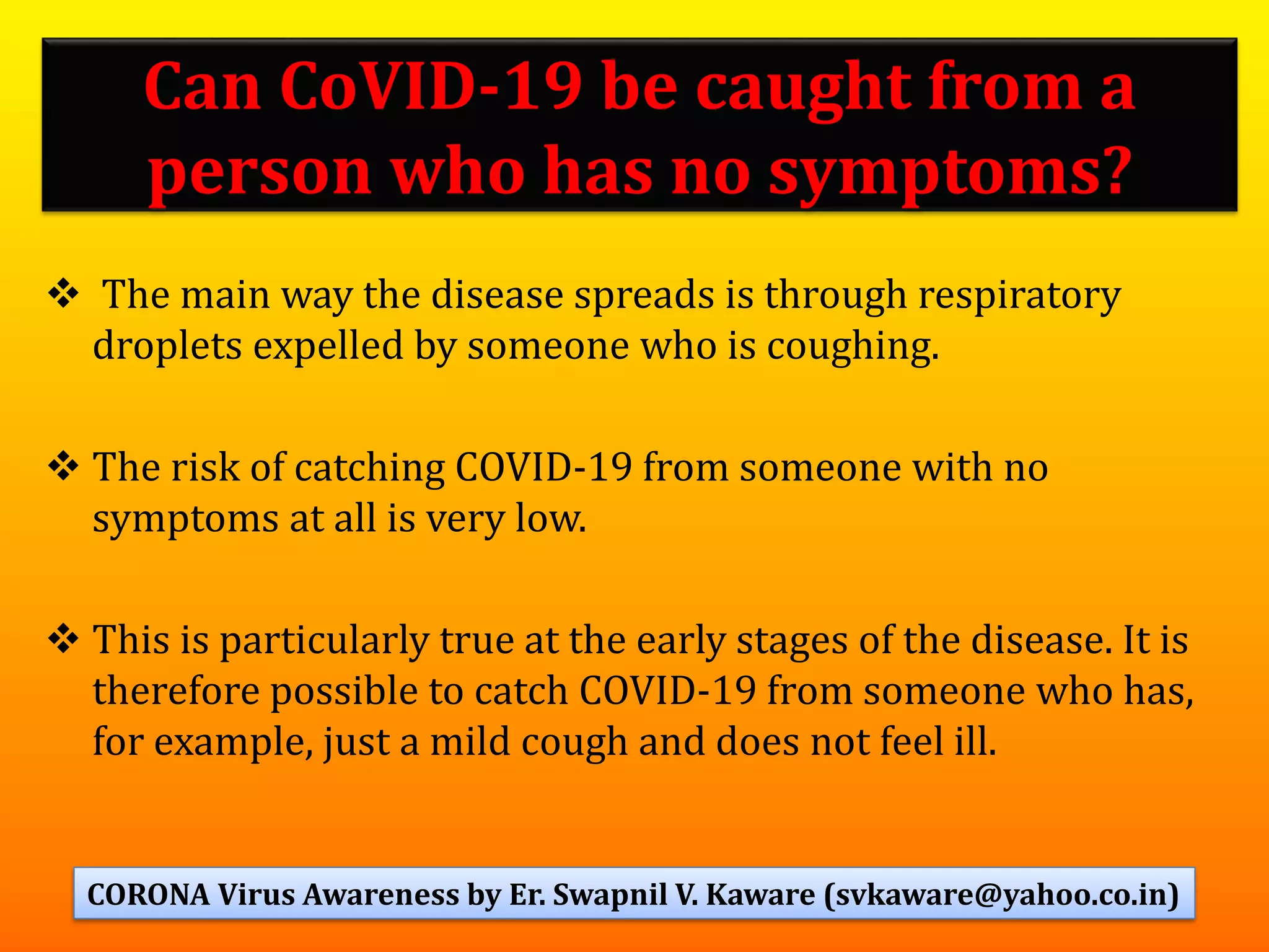 Can CoVID-19 be caught from a
person who has no symptoms?
❖ The main way the disease spreads is through respiratory
droplets expelled by someone who is coughing.
❖ The risk of catching COVID-19 from someone with no
symptoms at all is very low.
❖ This is particularly true at the early stages of the disease. It is
therefore possible to catch COVID-19 from someone who has,
for example, just a mild cough and does not feel ill.
45CORONA Virus Awareness by Er. Swapnil V. Kaware (svkaware@yahoo.co.in)
 
