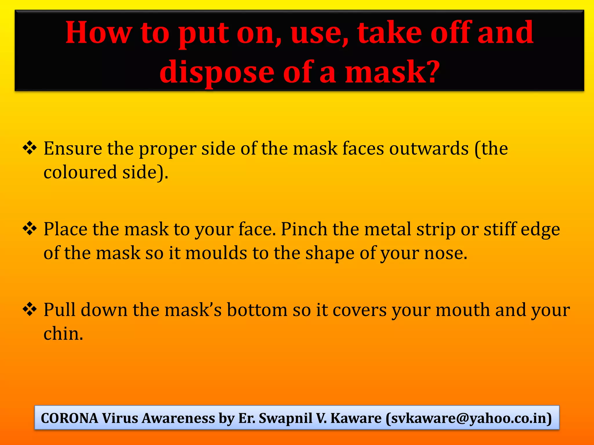 ❖ Ensure the proper side of the mask faces outwards (the
coloured side).
❖ Place the mask to your face. Pinch the metal strip or stiff edge
of the mask so it moulds to the shape of your nose.
❖ Pull down the mask’s bottom so it covers your mouth and your
chin.
How to put on, use, take off and
dispose of a mask?
51CORONA Virus Awareness by Er. Swapnil V. Kaware (svkaware@yahoo.co.in)
 