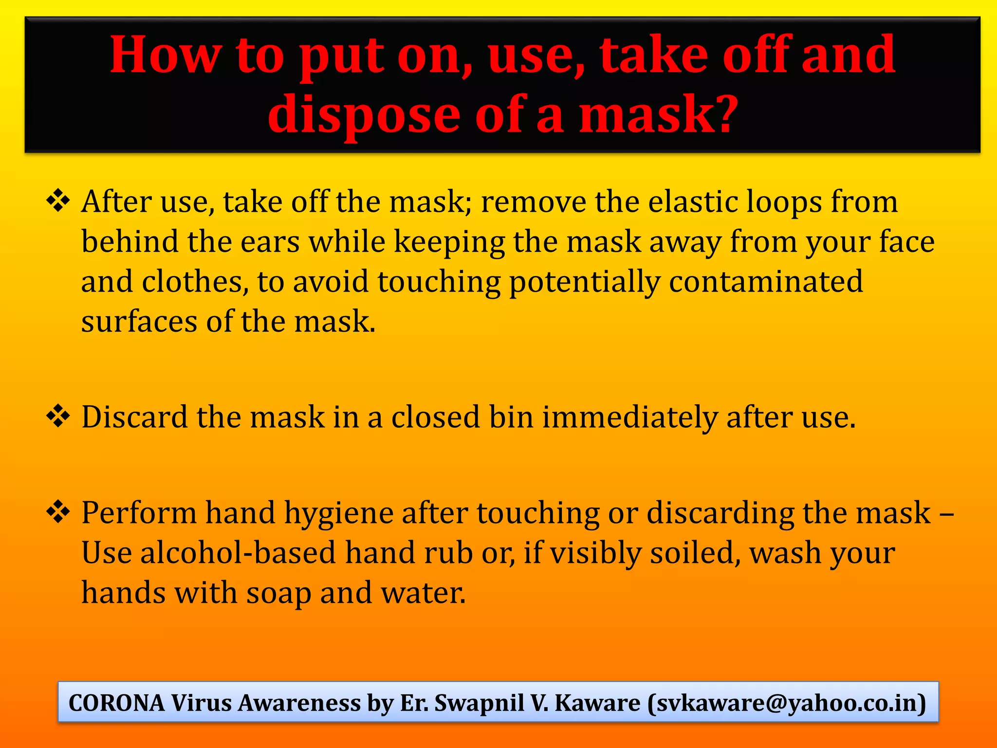 ❖ After use, take off the mask; remove the elastic loops from
behind the ears while keeping the mask away from your face
and clothes, to avoid touching potentially contaminated
surfaces of the mask.
❖ Discard the mask in a closed bin immediately after use.
❖ Perform hand hygiene after touching or discarding the mask –
Use alcohol-based hand rub or, if visibly soiled, wash your
hands with soap and water.
52
How to put on, use, take off and
dispose of a mask?
CORONA Virus Awareness by Er. Swapnil V. Kaware (svkaware@yahoo.co.in)
 