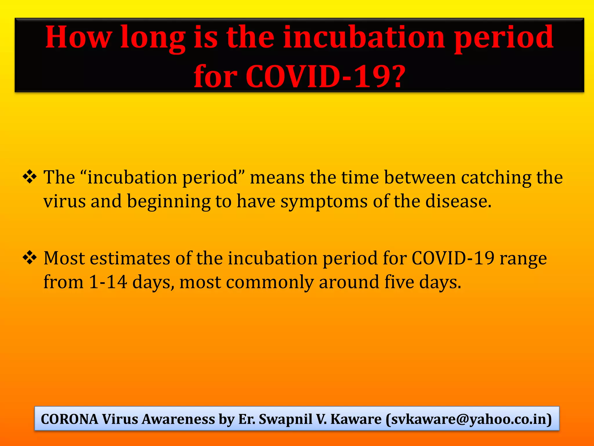 How long is the incubation period
for COVID-19?
❖ The “incubation period” means the time between catching the
virus and beginning to have symptoms of the disease.
❖ Most estimates of the incubation period for COVID-19 range
from 1-14 days, most commonly around five days.
53CORONA Virus Awareness by Er. Swapnil V. Kaware (svkaware@yahoo.co.in)
 