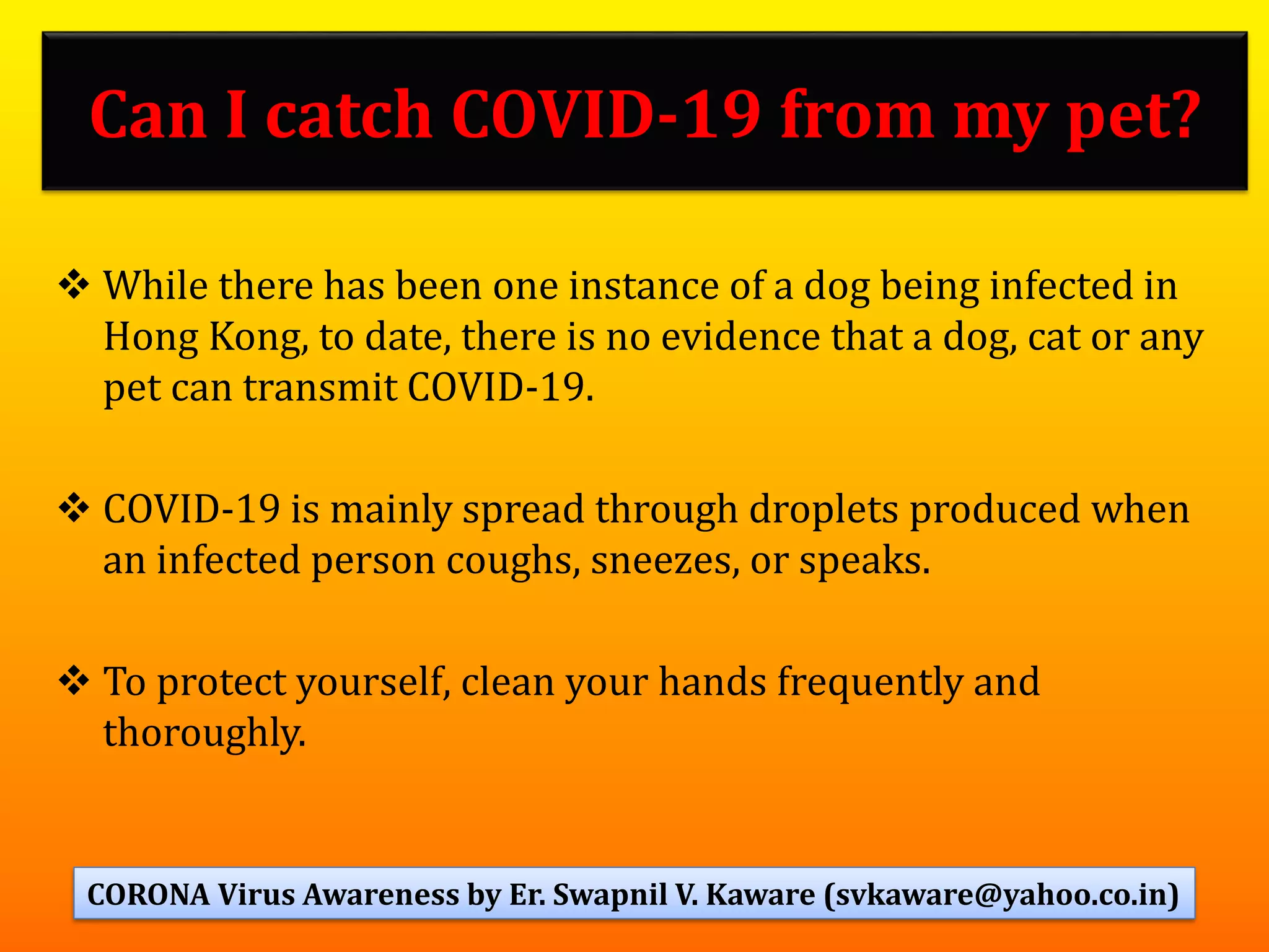 Can I catch COVID-19 from my pet?
❖ While there has been one instance of a dog being infected in
Hong Kong, to date, there is no evidence that a dog, cat or any
pet can transmit COVID-19.
❖ COVID-19 is mainly spread through droplets produced when
an infected person coughs, sneezes, or speaks.
❖ To protect yourself, clean your hands frequently and
thoroughly.
56CORONA Virus Awareness by Er. Swapnil V. Kaware (svkaware@yahoo.co.in)
 