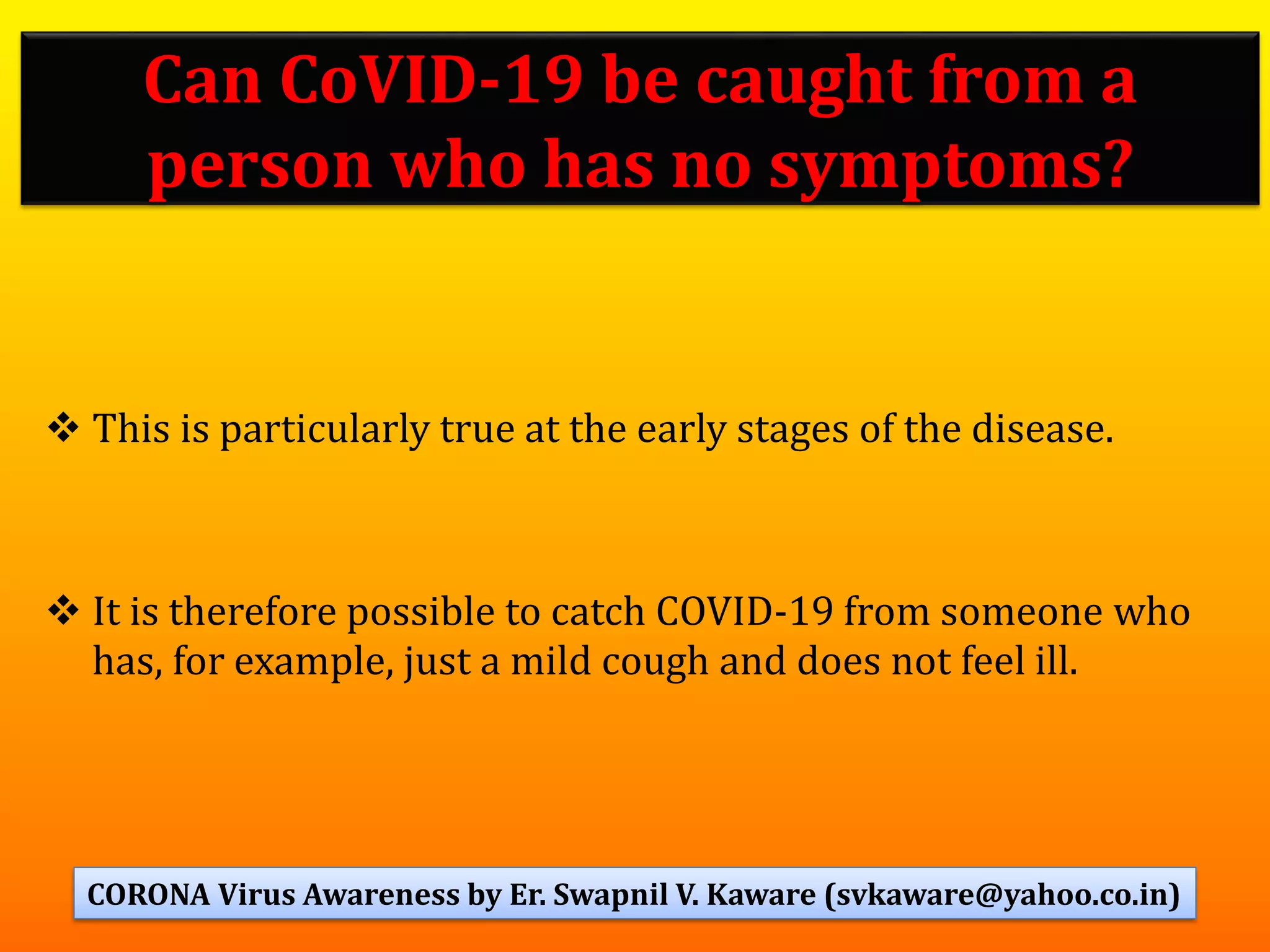 ❖ This is particularly true at the early stages of the disease.
❖ It is therefore possible to catch COVID-19 from someone who
has, for example, just a mild cough and does not feel ill.
60
Can CoVID-19 be caught from a
person who has no symptoms?
CORONA Virus Awareness by Er. Swapnil V. Kaware (svkaware@yahoo.co.in)
 