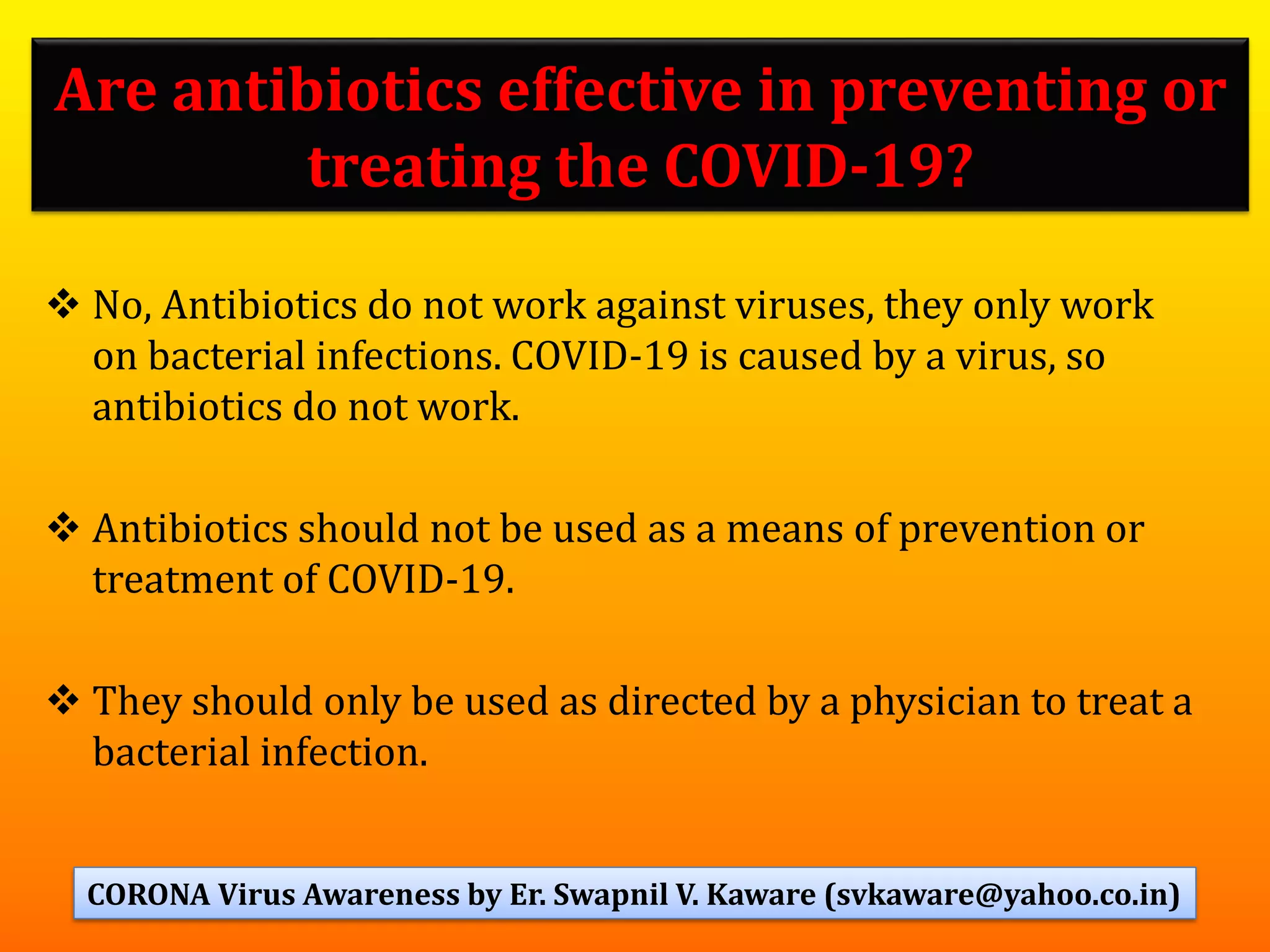 Are antibiotics effective in preventing or
treating the COVID-19?
❖ No, Antibiotics do not work against viruses, they only work
on bacterial infections. COVID-19 is caused by a virus, so
antibiotics do not work.
❖ Antibiotics should not be used as a means of prevention or
treatment of COVID-19.
❖ They should only be used as directed by a physician to treat a
bacterial infection.
67CORONA Virus Awareness by Er. Swapnil V. Kaware (svkaware@yahoo.co.in)
 