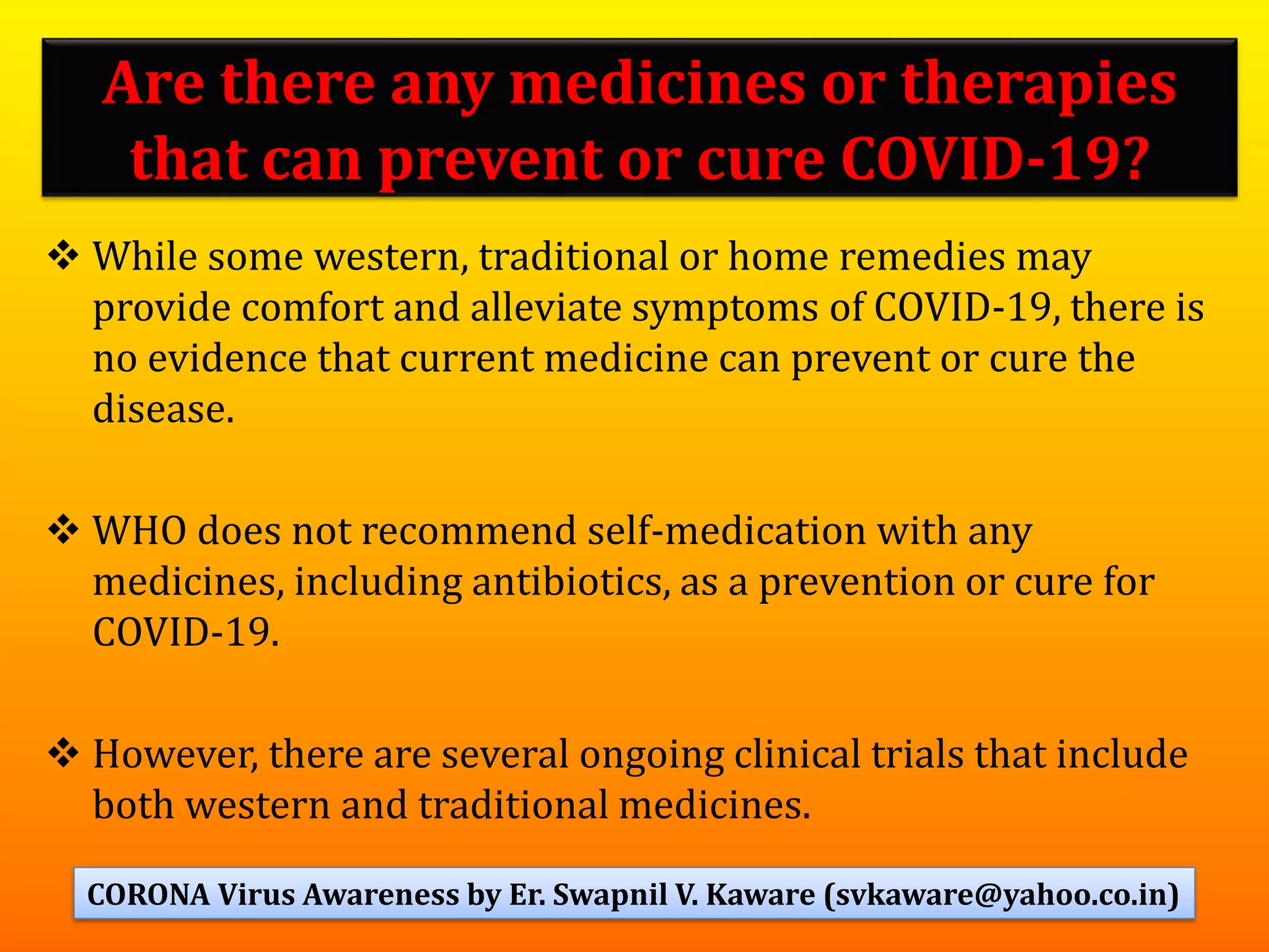 Are there any medicines or therapies
that can prevent or cure COVID-19?
❖ While some western, traditional or home remedies may
provide comfort and alleviate symptoms of COVID-19, there is
no evidence that current medicine can prevent or cure the
disease.
❖ WHO does not recommend self-medication with any
medicines, including antibiotics, as a prevention or cure for
COVID-19.
❖ However, there are several ongoing clinical trials that include
both western and traditional medicines.
68CORONA Virus Awareness by Er. Swapnil V. Kaware (svkaware@yahoo.co.in)
 