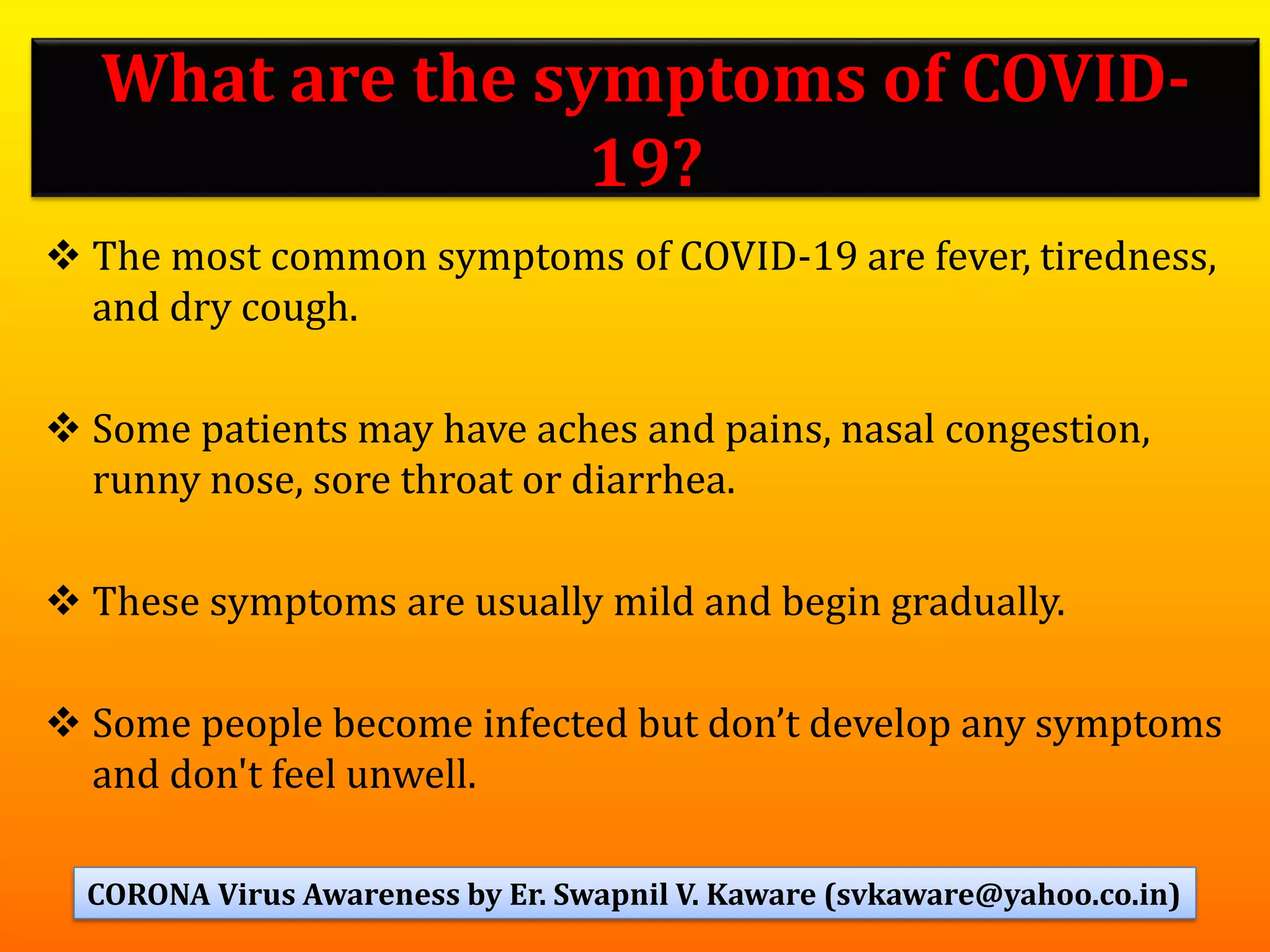 What are the symptoms of COVID-
19?
❖ The most common symptoms of COVID-19 are fever, tiredness,
and dry cough.
❖ Some patients may have aches and pains, nasal congestion,
runny nose, sore throat or diarrhea.
❖ These symptoms are usually mild and begin gradually.
❖ Some people become infected but don’t develop any symptoms
and don't feel unwell.
73CORONA Virus Awareness by Er. Swapnil V. Kaware (svkaware@yahoo.co.in)
 