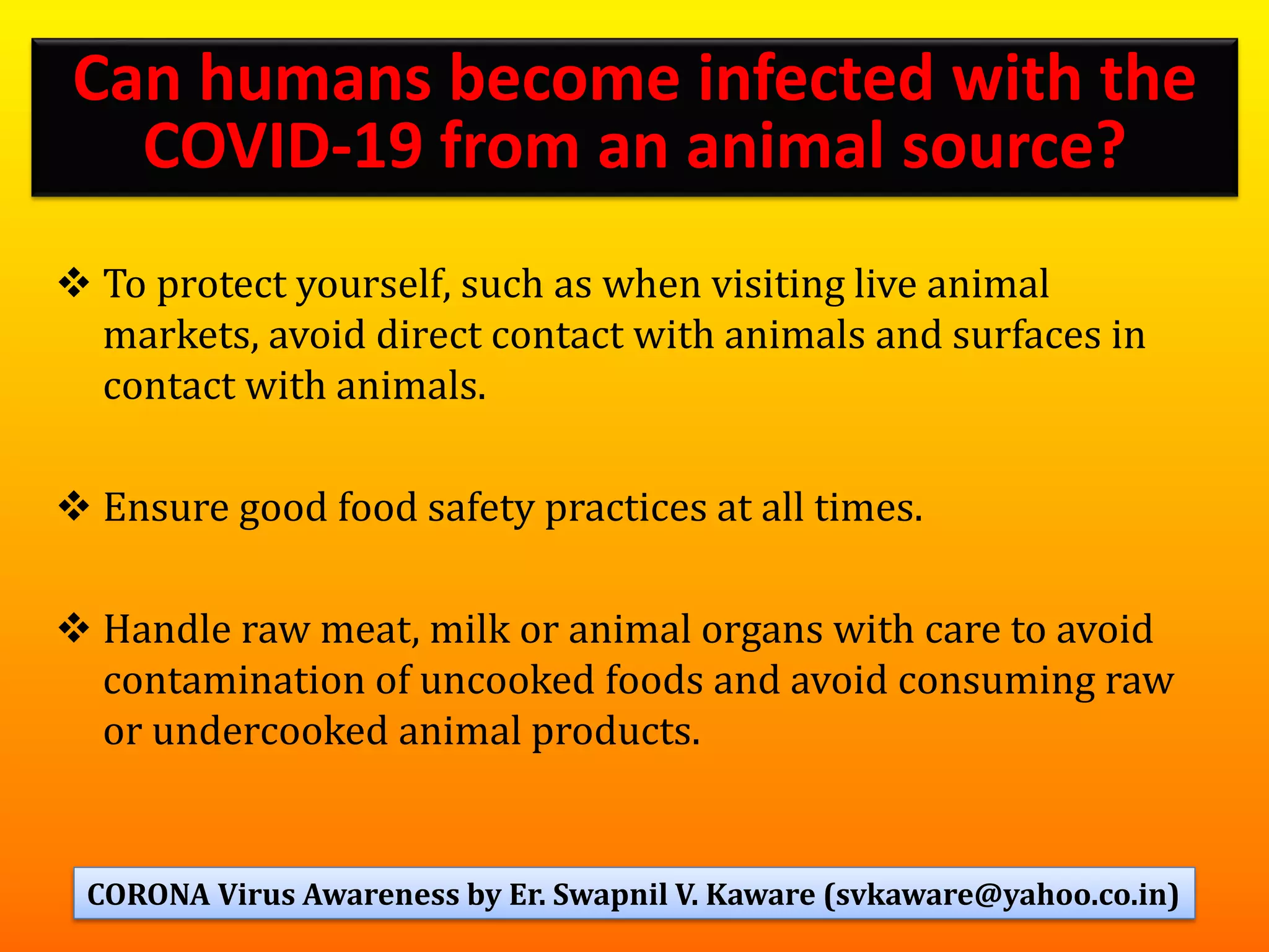 ❖ To protect yourself, such as when visiting live animal
markets, avoid direct contact with animals and surfaces in
contact with animals.
❖ Ensure good food safety practices at all times.
❖ Handle raw meat, milk or animal organs with care to avoid
contamination of uncooked foods and avoid consuming raw
or undercooked animal products.
78
Can humans become infected with the
COVID-19 from an animal source?
CORONA Virus Awareness by Er. Swapnil V. Kaware (svkaware@yahoo.co.in)
 