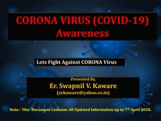 CORONA VIRUS (COVID-19)
Awareness
Presented By,
Er. Swapnil V. Kaware
(svkaware@yahoo.co.in)
Lets Fight Against CORONA Virus
Note:- This Document Contains All Updated Information up to 7th April 2020.
1
 