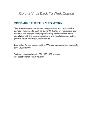 Corona Virus Back To Work Course
PREPARE TO RETURN TO WORK
This interactive course covers safe practices and protocols for
anybody returning to work as Covid-19 lockdown restrictions are
eased. It will help your employees safely return to work while
complying with the recommendations and regulations set out by
governmental and medical authorities.
See below for the course outline. We can customise this course for
your organisation.
To learn more call us at +35319081582 or email
info@cobblestonelearning.com
 