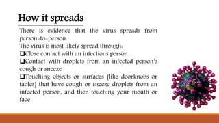 How it spreads
There is evidence that the virus spreads from
person-to-person.
The virus is most likely spread through:
Close contact with an infectious person
Contact with droplets from an infected person’s
cough or sneeze
Touching objects or surfaces (like doorknobs or
tables) that have cough or sneeze droplets from an
infected person, and then touching your mouth or
face
 