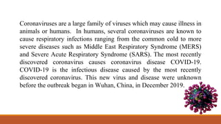 Coronaviruses are a large family of viruses which may cause illness in
animals or humans. In humans, several coronaviruses are known to
cause respiratory infections ranging from the common cold to more
severe diseases such as Middle East Respiratory Syndrome (MERS)
and Severe Acute Respiratory Syndrome (SARS). The most recently
discovered coronavirus causes coronavirus disease COVID-19.
COVID-19 is the infectious disease caused by the most recently
discovered coronavirus. This new virus and disease were unknown
before the outbreak began in Wuhan, China, in December 2019.
 