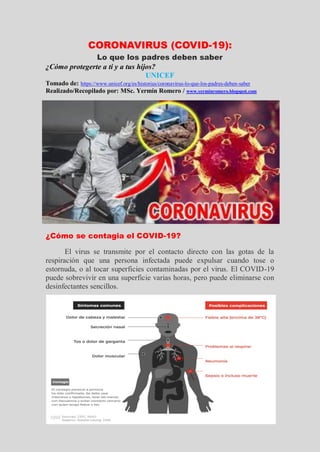 CORONAVIRUS (COVID-19):
Lo que los padres deben saber
¿Cómo protegerte a ti y a tus hijos?
UNICEF
Tomado de: https://www.unicef.org/es/historias/coronavirus-lo-que-los-padres-deben-saber
Realizado/Recopilado por: MSc. Yermín Romero / www.yerminromero.blogspot.com
¿Cómo se contagia el COVID-19?
El virus se transmite por el contacto directo con las gotas de la
respiración que una persona infectada puede expulsar cuando tose o
estornuda, o al tocar superficies contaminadas por el virus. El COVID-19
puede sobrevivir en una superficie varias horas, pero puede eliminarse con
desinfectantes sencillos.
 