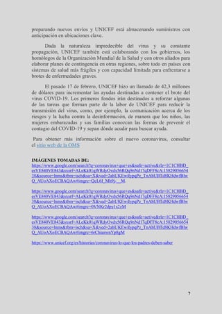 7
preparando nuevos envíos y UNICEF está almacenando suministros con
anticipación en ubicaciones clave.
Dada la naturaleza impredecible del virus y su constante
propagación, UNICEF también está colaborando con los gobiernos, los
homólogos de la Organización Mundial de la Salud y con otros aliados para
elaborar planes de contingencia en otras regiones, sobre todo en países con
sistemas de salud más frágiles y con capacidad limitada para enfrentarse a
brotes de enfermedades graves.
El pasado 17 de febrero, UNICEF hizo un llamado de 42,3 millones
de dólares para incrementar las ayudas destinadas a contener el brote del
virus COVID-19. Los primeros fondos irán destinados a reforzar algunas
de las tareas que forman parte de la labor de UNICEF para reducir la
transmisión del virus, como, por ejemplo, la comunicación acerca de los
riesgos y la lucha contra la desinformación, de manera que los niños, las
mujeres embarazadas y sus familias conozcan las formas de prevenir el
contagio del COVID-19 y sepan dónde acudir para buscar ayuda.
Para obtener más información sobre el nuevo coronavirus, consultar
el sitio web de la OMS
IMÁGENES TOMADAS DE:
https://www.google.com/search?q=coronavirus+que+es&safe=active&rlz=1C1CHBD_
esVE840VE843&sxsrf=ALeKk01qWRdyOvdx56RQq9nNd17qDFF8cA:15829056654
38&source=lnms&tbm=isch&sa=X&ved=2ahUKEwiIypqPz_TnAhUBTd8KHdwfBlw
Q_AUoAXoECBAQAw#imgrc=QcL6I_Mh9j-__M.
https://www.google.com/search?q=coronavirus+que+es&safe=active&rlz=1C1CHBD_
esVE840VE843&sxsrf=ALeKk01qWRdyOvdx56RQq9nNd17qDFF8cA:15829056654
38&source=lnms&tbm=isch&sa=X&ved=2ahUKEwiIypqPz_TnAhUBTd8KHdwfBlw
Q_AUoAXoECBAQAw#imgrc=0VNKr2dpy1s2zM
https://www.google.com/search?q=coronavirus+que+es&safe=active&rlz=1C1CHBD_
esVE840VE843&sxsrf=ALeKk01qWRdyOvdx56RQq9nNd17qDFF8cA:15829056654
38&source=lnms&tbm=isch&sa=X&ved=2ahUKEwiIypqPz_TnAhUBTd8KHdwfBlw
Q_AUoAXoECBAQAw#imgrc=6rChiaswnYp8gM
https://www.unicef.org/es/historias/coronavirus-lo-que-los-padres-deben-saber
 
