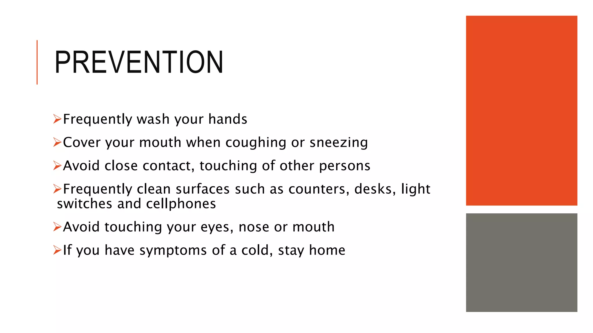PREVENTION
Frequently wash your hands
Cover your mouth when coughing or sneezing
Avoid close contact, touching of other persons
Frequently clean surfaces such as counters, desks, light
switches and cellphones
Avoid touching your eyes, nose or mouth
If you have symptoms of a cold, stay home