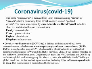 Coronavirus(covid-19)
The name "coronavirus" is derived from Latin corona meaning "crown" or
"wreath", itself a borrowing from Greek κορώνη korṓnē, "garland,
wreath".[The name was coined by June Almeida and David Tyrrell who first
observed and studied human coronaviruses.
Family: coronaviridae
Class: pisoniviricetes
Phylum: pisuviricota
Kingdom: orthornavirae
 Coronavirus disease 2019 (COVID-19) is defined as illness caused by a novel
coronavirus now called severe acute respiratory syndrome coronavirus 2 (SARS-
CoV-2; formerly called 2019-nCoV), which was first identified amid an outbreak of
respiratory illness cases in Wuhan City, Hubei Province, China. It was initially reported to
the WHO on December 31, 2019. On January 30, 2020, the WHO declared the COVID-19
outbreak a global health emergency. On March 11, 2020, the WHO declared COVID-19 a
global pandemic, its first such designation since declaring H1N1 influenza a pandemic
in 2009. That cause disease in mammals and birds like bats.
 