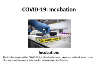 COVID-19: Incubation
Incubation:
The incubation period for COVID-19 (i.e. the time between exposure to the virus and onset
of symptoms) is currently estimated at between two and 14 days.
 
