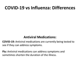 COVID-19 vs Influenza: Differences
Antiviral Medications:
COVID-19: Antiviral medications are currently being tested to
see if they can address symptoms.
Flu: Antiviral medications can address symptoms and
sometimes shorten the duration of the illness.
 