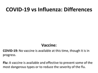 COVID-19 vs Influenza: Differences
Vaccine:
COVID-19: No vaccine is available at this time, though it is in
progress.
Flu: A vaccine is available and effective to prevent some of the
most dangerous types or to reduce the severity of the flu.
 