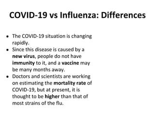 COVID-19 vs Influenza: Differences
● The COVID-19 situation is changing
rapidly.
● Since this disease is caused by a
new virus, people do not have
immunity to it, and a vaccine may
be many months away.
● Doctors and scientists are working
on estimating the mortality rate of
COVID-19, but at present, it is
thought to be higher than that of
most strains of the flu.
 