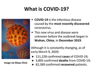 • COVID-19 is the infectious disease
caused by the most recently discovered
coronavirus.
• This new virus and disease were
unknown before the outbreak began in
Wuhan, China, in December 2019.
Although it is constantly changing, as of
early March 9, 2020:
● 111,228 confirmed cases of COVID-19;
● 3,892 confirmed deaths from COVID-19;
● 62,369 confirmed recovered patients.
What is COVID-19?
Image via Mayo Clinic
 