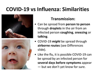 COVID-19 vs Influenza: Similarities
Transmission:
• Can be spread from person to person
through droplets in the air from an
infected person coughing, sneezing or
talking.
• COVID-19 might be spread through
airborne routes (see Differences
slide).
• Like the flu, it is possible COVID-19 can
be spread by an infected person for
several days before symptoms appear
— but we don’t yet know for sure.
 