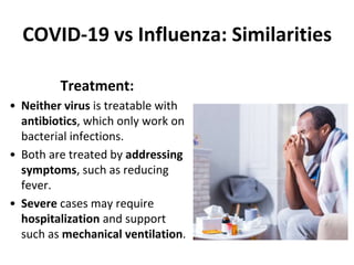 COVID-19 vs Influenza: Similarities
Treatment:
• Neither virus is treatable with
antibiotics, which only work on
bacterial infections.
• Both are treated by addressing
symptoms, such as reducing
fever.
• Severe cases may require
hospitalization and support
such as mechanical ventilation.
 