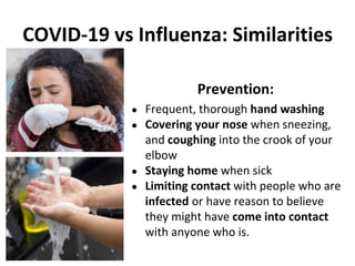 COVID-19 vs Influenza: Similarities
Prevention:
● Frequent, thorough hand washing
● Covering your nose when sneezing,
and coughing into the crook of your
elbow
● Staying home when sick
● Limiting contact with people who are
infected or have reason to believe
they might have come into contact
with anyone who is.
 