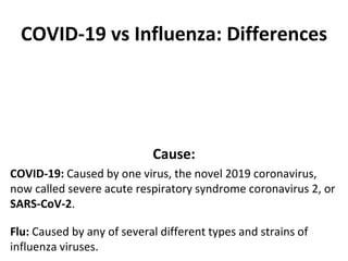COVID-19 vs Influenza: Differences
Cause:
COVID-19: Caused by one virus, the novel 2019 coronavirus,
now called severe acute respiratory syndrome coronavirus 2, or
SARS-CoV-2.
Flu: Caused by any of several different types and strains of
influenza viruses.
 