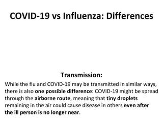 COVID-19 vs Influenza: Differences
Transmission:
While the flu and COVID-19 may be transmitted in similar ways,
there is also one possible difference: COVID-19 might be spread
through the airborne route, meaning that tiny droplets
remaining in the air could cause disease in others even after
the ill person is no longer near.
 