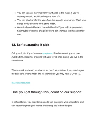 ● You can transfer the virus from your hands to the mask. If you’re
wearing a mask, avoid touching the front of it.
● You can also transfer the virus from the mask to your hands. Wash your
hands if you touch the front of the mask.
● A mask shouldn’t be worn by a child under 2 years old, a person who
has trouble breathing, or a person who can’t remove the mask on their
own.
12. Self-quarantine if sick
Call your doctor if you have any ​symptoms​. Stay home until you recover.
Avoid sitting, sleeping, or eating with your loved ones even if you live in the
same home.
Wear a mask and wash your hands as much as possible. If you need urgent
medical care, wear a mask and let them know you may have COVID-19.
HEALTHLINE RESOURCES
Until you get through this, count on our support
In difficult times, you need to be able to turn to experts who understand and
can help strengthen your mental well-being. We’re here for you.
 