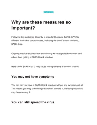 READ MORE
Why are these measures so
important?
Following the guidelines diligently is important because SARS-CoV-2 is
different than other coronaviruses, including the one it’s most similar to,
SARS-CoV.
Ongoing medical studies show exactly why we must protect ourselves and
others from getting a SARS-CoV-2 infection.
Here’s how SARS-CoV-2 may cause more problems than other viruses:
You may not have symptoms
You can carry or have a SARS-CoV-2 infection without any symptoms at all.
This means you may unknowingly transmit it to more vulnerable people who
may become very ill.
You can still spread the virus
 
