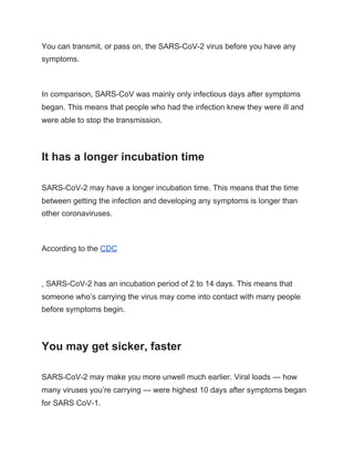 You can transmit, or pass on, the SARS-CoV-2 virus before you have any
symptoms.
In comparison, SARS-CoV was mainly only infectious days after symptoms
began. This means that people who had the infection knew they were ill and
were able to stop the transmission.
It has a longer incubation time
SARS-CoV-2 may have a longer incubation time. This means that the time
between getting the infection and developing any symptoms is longer than
other coronaviruses.
According to the ​CDC
, SARS-CoV-2 has an incubation period of 2 to 14 days. This means that
someone who’s carrying the virus may come into contact with many people
before symptoms begin.
You may get sicker, faster
SARS-CoV-2 may make you more unwell much earlier. Viral loads — how
many viruses you’re carrying — were highest 10 days after symptoms began
for SARS CoV-1.
 