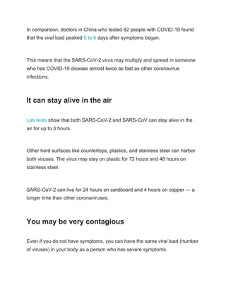 In comparison, doctors in China who tested 82 people with COVID-19 found
that the viral load peaked ​5 to 6​ days after symptoms began.
This means that the SARS-CoV-2 virus may multiply and spread in someone
who has COVID-19 disease almost twice as fast as other coronavirus
infections.
It can stay alive in the air
Lab tests​ show that both SARS-CoV-2 and SARS-CoV can stay alive in the
air for up to 3 hours.
Other hard surfaces like countertops, plastics, and stainless steel can harbor
both viruses. The virus may stay on plastic for 72 hours and 48 hours on
stainless steel.
SARS-CoV-2 can live for 24 hours on cardboard and 4 hours on copper — a
longer time than other coronaviruses.
You may be very contagious
Even if you do not have symptoms, you can have the same viral load (number
of viruses) in your body as a person who has severe symptoms.
 