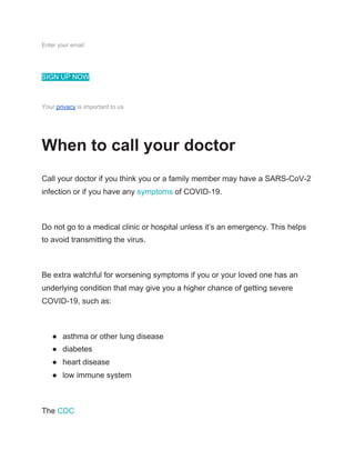 Enter your email
SIGN UP NOW
Your ​privacy​ is important to us
When to call your doctor
Call your doctor if you think you or a family member may have a SARS-CoV-2
infection or if you have any ​symptoms​ of COVID-19.
Do not go to a medical clinic or hospital unless it’s an emergency. This helps
to avoid transmitting the virus.
Be extra watchful for worsening symptoms if you or your loved one has an
underlying condition that may give you a higher chance of getting severe
COVID-19, such as:
● asthma or other lung disease
● diabetes
● heart disease
● low immune system
The ​CDC
 