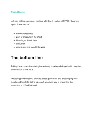 Trusted Source
advises getting emergency medical attention if you have COVID-19 warning
signs. These include:
● difficulty breathing
● pain or pressure in the chest
● blue-tinged lips or face
● confusion
● drowsiness and inability to wake
The bottom line
Taking these prevention strategies seriously is extremely important to stop the
transmission of this virus.
Practicing good hygiene, following these guidelines, and encouraging your
friends and family to do the same will go a long way in preventing the
transmission of SARS-CoV-2.
 