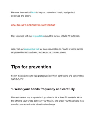 Here are the medical ​facts​ to help us understand how to best protect
ourselves and others.
HEALTHLINE’S CORONAVIRUS COVERAGE
Stay informed with our ​live updates​ about the current COVID-19 outbreak.
Also, visit our ​coronavirus hub​ for more information on how to prepare, advice
on prevention and treatment, and expert recommendations.
Tips for prevention
Follow the guidelines to help protect yourself from contracting and transmitting
SARS-CoV-2.
1. Wash your hands frequently and carefully
Use warm water and soap and rub your hands for at least 20 seconds. Work
the lather to your wrists, between your fingers, and under your fingernails. You
can also use an antibacterial and antiviral soap.
 