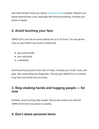 Use hand sanitizer when you cannot ​wash your hands​ properly. Rewash your
hands several times a day, especially after touching anything, including your
phone or laptop.
2. Avoid touching your face
SARS-CoV-2 can live on some surfaces for up to 72 hours. You can get the
virus on your hands if you touch a surface like:
● gas pump handle
● your cell phone
● a doorknob
Avoid touching any part of your face or head, including your mouth, nose, and
eyes. Also avoid biting your fingernails. This can give SARS-CoV-2 a chance
to go from your hands into your body.
3. Stop shaking hands and hugging people — for
now
Similarly, avoid touching other people. Skin-to-skin contact can transmit
SARS-CoV-2 from one person to another.
4. Don’t share personal items
 