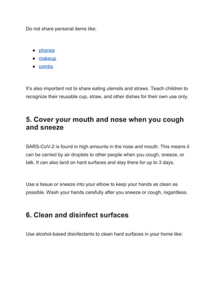 Do not share personal items like:
● phones
● makeup
● combs
It’s also important not to share eating utensils and straws. Teach children to
recognize their reusable cup, straw, and other dishes for their own use only.
5. Cover your mouth and nose when you cough
and sneeze
SARS-CoV-2 is found in high amounts in the nose and mouth. This means it
can be carried by air droplets to other people when you cough, sneeze, or
talk. It can also land on hard surfaces and stay there for up to 3 days.
Use a tissue or sneeze into your elbow to keep your hands as clean as
possible. Wash your hands carefully after you sneeze or cough, regardless.
6. Clean and disinfect surfaces
Use alcohol-based disinfectants to clean hard surfaces in your home like:
 
