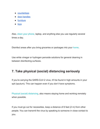 ● countertops
● door handles
● furniture
● toys
Also, ​clean your phone​, laptop, and anything else you use regularly several
times a day.
Disinfect areas after you bring groceries or packages into your ​home​.
Use white vinegar or hydrogen peroxide solutions for general cleaning in
between disinfecting surfaces.
7. Take physical (social) distancing seriously
If you’re carrying the SARS-CoV-2 virus, it’ll be found in high amounts in your
spit (sputum). This can happen even if you don’t have symptoms.
Physical (social) distancing​, also means staying home and working remotely
when possible.
If you must go out for necessities, keep a distance of 6 feet (2 m) from other
people. You can transmit the virus by speaking to someone in close contact to
you.
 