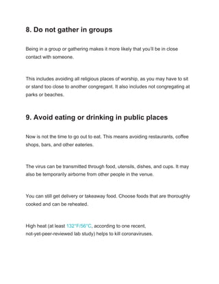 8. Do not gather in groups
Being in a group or gathering makes it more likely that you’ll be in close
contact with someone.
This includes avoiding all religious places of worship, as you may have to sit
or stand too close to another congregant. It also includes not congregating at
parks or beaches.
9. Avoid eating or drinking in public places
Now is not the time to go out to eat. This means avoiding restaurants, coffee
shops, bars, and other eateries.
The virus can be transmitted through food, utensils, dishes, and cups. It may
also be temporarily airborne from other people in the venue.
You can still get delivery or takeaway food. Choose foods that are thoroughly
cooked and can be reheated.
High heat (at least ​132°F/56°C​, according to one recent,
not-yet-peer-reviewed lab study) helps to kill coronaviruses.
 
