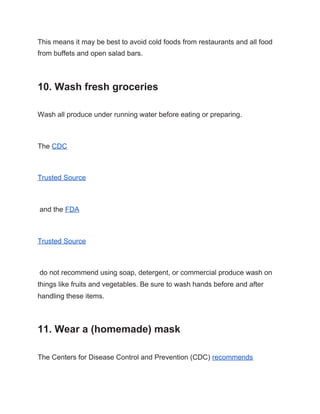 This means it may be best to avoid cold foods from restaurants and all food
from buffets and open salad bars.
10. Wash fresh groceries
Wash all produce under running water before eating or preparing.
The ​CDC
Trusted Source
and the ​FDA
Trusted Source
do not recommend using soap, detergent, or commercial produce wash on
things like fruits and vegetables. Be sure to wash hands before and after
handling these items.
11. Wear a (homemade) mask
The Centers for Disease Control and Prevention (CDC) ​recommends
 