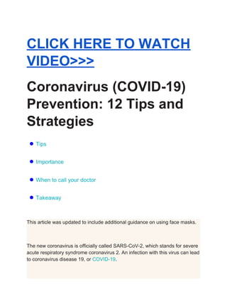 CLICK HERE TO WATCH
VIDEO>>>
Coronavirus (COVID-19)
Prevention: 12 Tips and
Strategies
● Tips
● Importance
● When to call your doctor
● Takeaway
This article was updated to include additional guidance on using face masks.
The new coronavirus is officially called SARS-CoV-2, which stands for severe
acute respiratory syndrome coronavirus 2. An infection with this virus can lead
to coronavirus disease 19, or ​COVID-19​.
 
