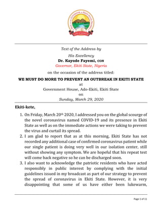 Page 1 of 11
Text of the Address by
His Excellency
Dr. Kayode Fayemi, CON
Governor, Ekiti State, Nigeria
on the occasion of the address titled:
WE MUST DO MORE TO PREVENT AN OUTBREAK IN EKITI STATE
at
Government House, Ado-Ekiti, Ekiti State
on
Sunday, March 29, 2020
Ekiti-kete,
1. On Friday, March 20th 2020, I addressed you on the global scourge of
the novel coronavirus named COVID-19 and its presence in Ekiti
State as well as on the immediate actions we were taking to prevent
the virus and curtail its spread.
2. I am glad to report that as at this morning, Ekiti State has not
recorded any additional case of confirmed coronavirus patient while
our single patient is doing very well in our isolation center, still
without showing any symptom. We are hopeful that his repeat test
will come back negative so he can be discharged soon.
3. I also want to acknowledge the patriotic residents who have acted
responsibly in public interest by complying with the initial
guidelines issued in my broadcast as part of our strategy to prevent
the spread of coronavirus in Ekiti State. However, it is very
disappointing that some of us have either been lukewarm,
 